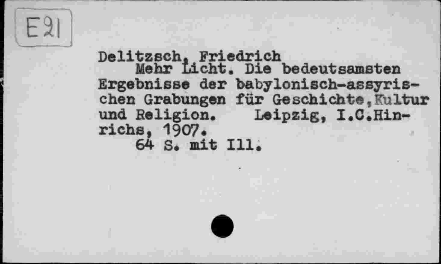 ﻿Delitzsch. Friedrich
Mehr Licht. Die bedeutsamsten Ergebnisse der babylonisch-assyrischen Grabungen für Geschichte,Kultur und Religion. Leipzig, I.C.Hin-richs, 1907«
64 S. mit Ill.